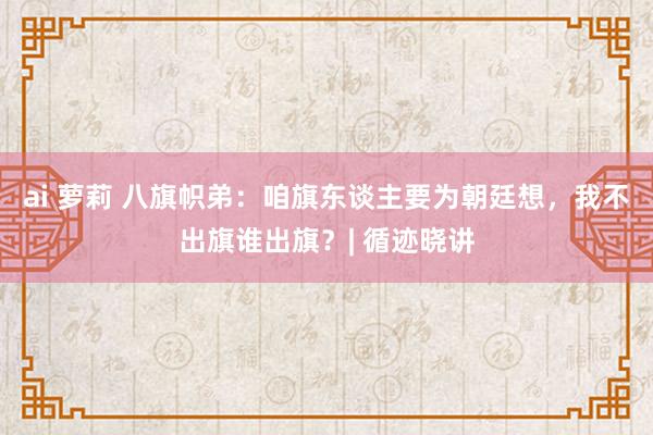 ai 萝莉 八旗帜弟：咱旗东谈主要为朝廷想，我不出旗谁出旗？| 循迹晓讲