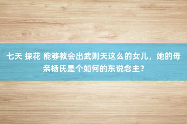 七天 探花 能够教会出武则天这么的女儿，她的母亲杨氏是个如何的东说念主？