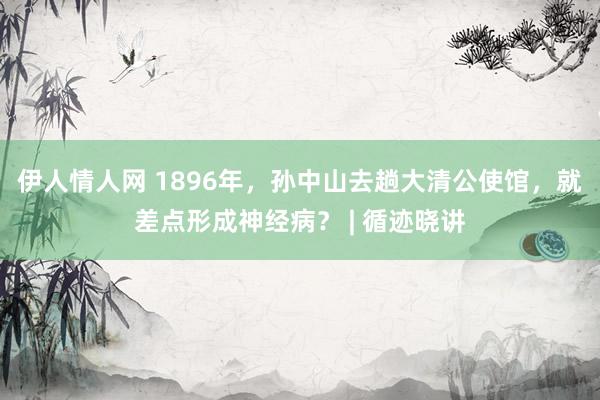 伊人情人网 1896年，孙中山去趟大清公使馆，就差点形成神经病？ | 循迹晓讲