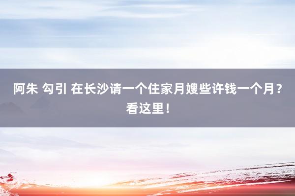 阿朱 勾引 在长沙请一个住家月嫂些许钱一个月？看这里！