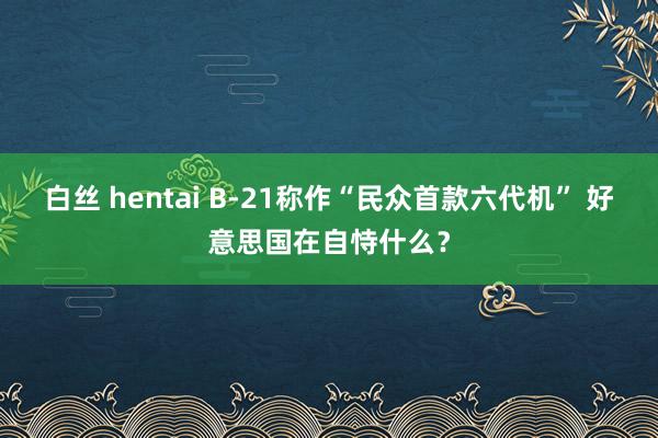 白丝 hentai B-21称作“民众首款六代机” 好意思国在自恃什么？