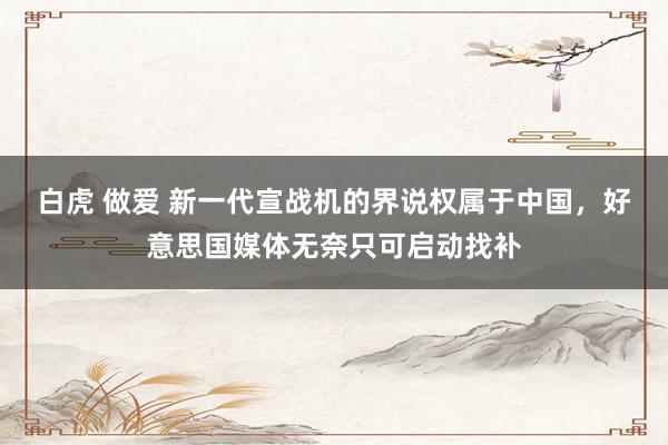 白虎 做爱 新一代宣战机的界说权属于中国，好意思国媒体无奈只可启动找补