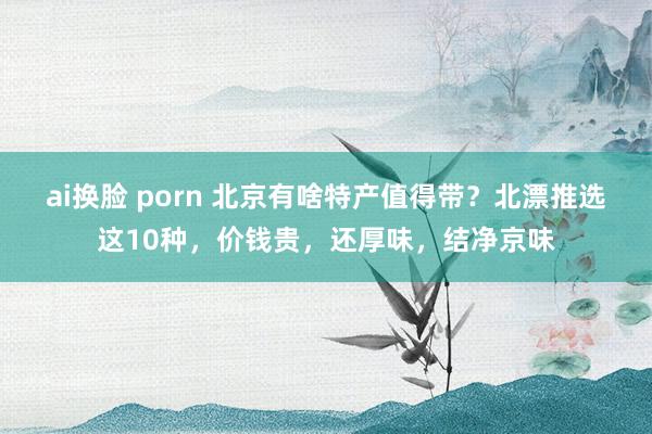 ai换脸 porn 北京有啥特产值得带？北漂推选这10种，价钱贵，还厚味，结净京味