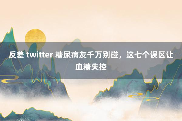 反差 twitter 糖尿病友千万别碰，这七个误区让血糖失控