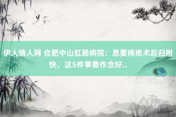 伊人情人网 合肥中山肛肠病院：思要痔疮术后归附快，这5件事要作念好..