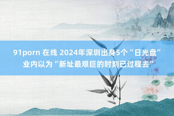 91porn 在线 2024年深圳出身5个“日光盘” 业内以为“新址最艰巨的时刻已过程去”