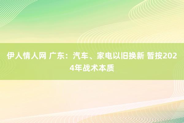 伊人情人网 广东：汽车、家电以旧换新 暂按2024年战术本质