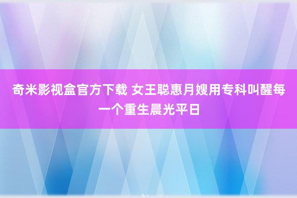 奇米影视盒官方下载 女王聪惠月嫂用专科叫醒每一个重生晨光平日