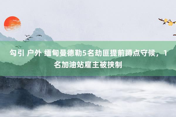 勾引 户外 缅甸曼德勒5名劫匪提前蹲点守候，1名加油站雇主被挟制