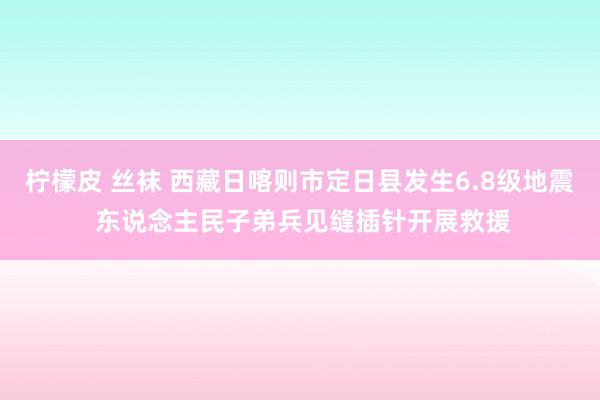 柠檬皮 丝袜 西藏日喀则市定日县发生6.8级地震 东说念主民子弟兵见缝插针开展救援