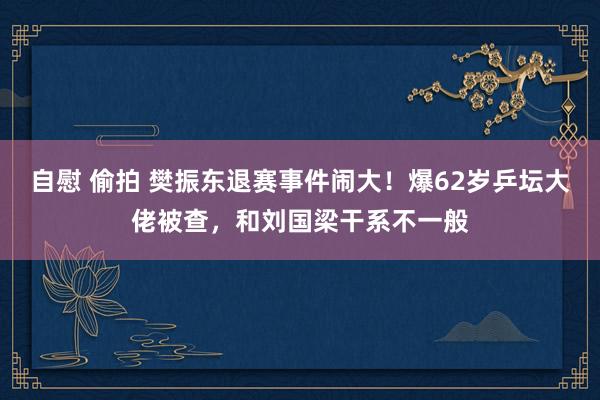 自慰 偷拍 樊振东退赛事件闹大！爆62岁乒坛大佬被查，和刘国梁干系不一般