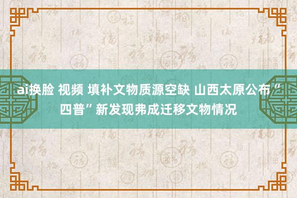 ai换脸 视频 填补文物质源空缺 山西太原公布“四普”新发现弗成迁移文物情况