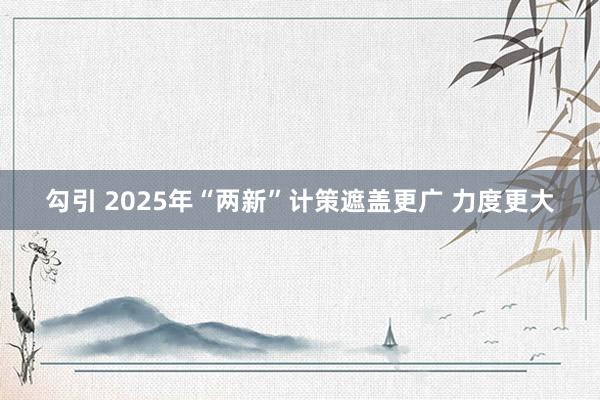 勾引 2025年“两新”计策遮盖更广 力度更大