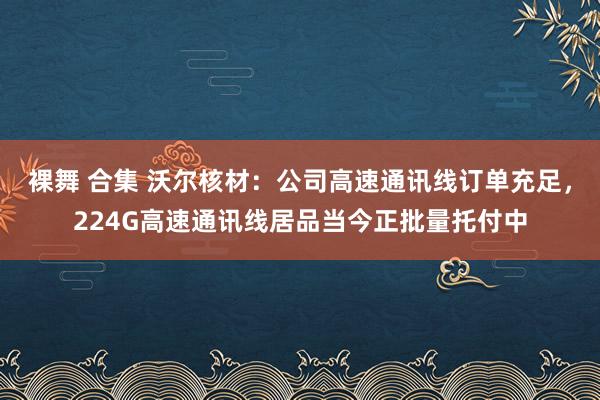 裸舞 合集 沃尔核材：公司高速通讯线订单充足，224G高速通讯线居品当今正批量托付中