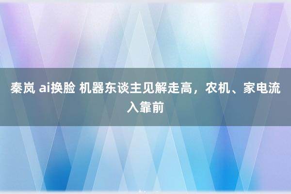 秦岚 ai换脸 机器东谈主见解走高，农机、家电流入靠前