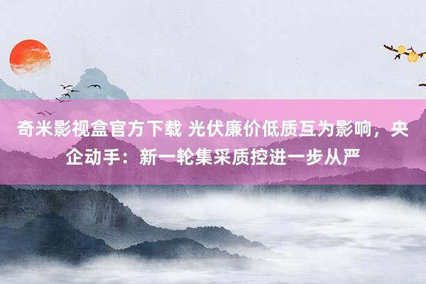 奇米影视盒官方下载 光伏廉价低质互为影响，央企动手：新一轮集采质控进一步从严