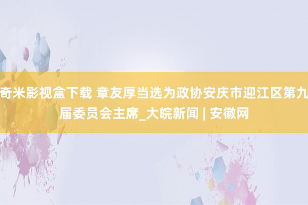 奇米影视盒下载 章友厚当选为政协安庆市迎江区第九届委员会主席_大皖新闻 | 安徽网