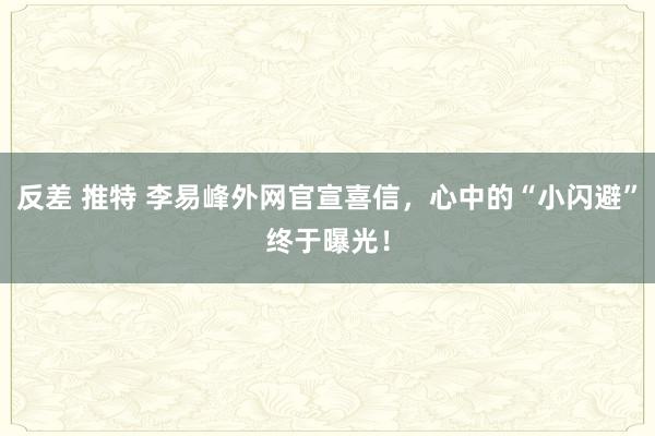 反差 推特 李易峰外网官宣喜信，心中的“小闪避”终于曝光！