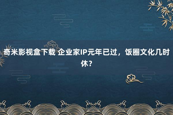 奇米影视盒下载 企业家IP元年已过，饭圈文化几时休？