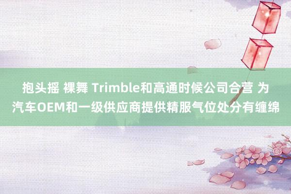 抱头摇 裸舞 Trimble和高通时候公司合营 为汽车OEM和一级供应商提供精服气位处分有缠绵