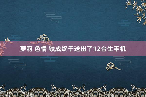 萝莉 色情 铁成终于送出了12台生手机