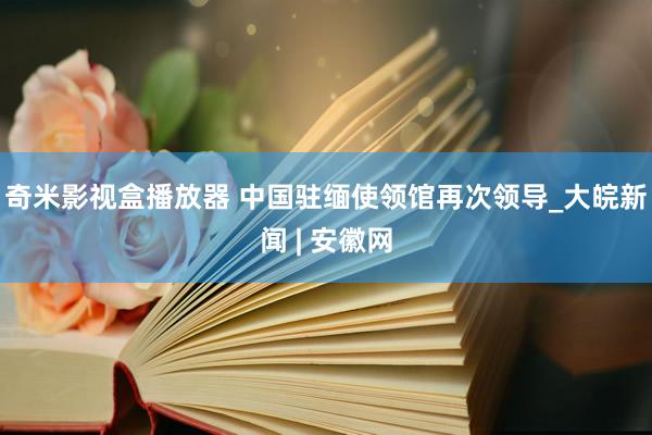 奇米影视盒播放器 中国驻缅使领馆再次领导_大皖新闻 | 安徽网