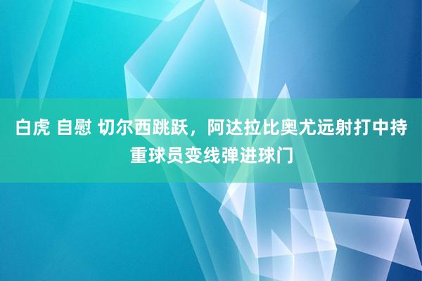 白虎 自慰 切尔西跳跃，阿达拉比奥尤远射打中持重球员变线弹进球门