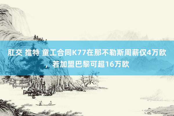 肛交 推特 童工合同K77在那不勒斯周薪仅4万欧，若加盟巴黎可超16万欧