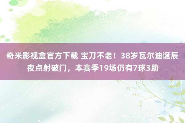 奇米影视盒官方下载 宝刀不老！38岁瓦尔迪诞辰夜点射破门，本赛季19场仍有7球3助