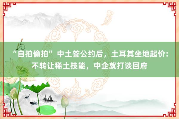 “自拍偷拍” 中土签公约后，土耳其坐地起价：不转让稀土技能，中企就打谈回府