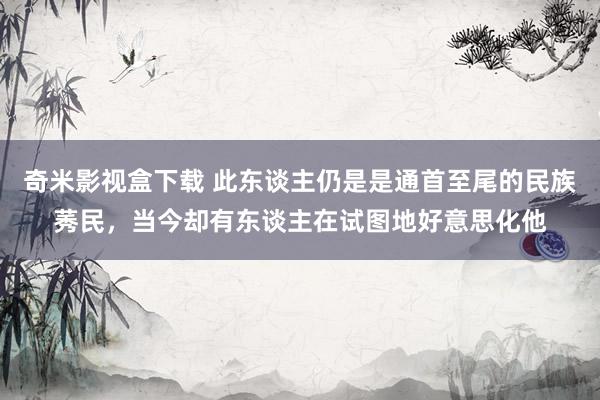 奇米影视盒下载 此东谈主仍是是通首至尾的民族莠民，当今却有东谈主在试图地好意思化他