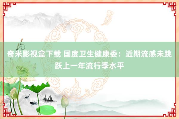 奇米影视盒下载 国度卫生健康委：近期流感未跳跃上一年流行季水平