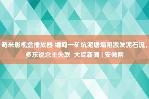 奇米影视盒播放器 缅甸一矿坑泥塘塌陷激发泥石流，多东说念主失联_大皖新闻 | 安徽网