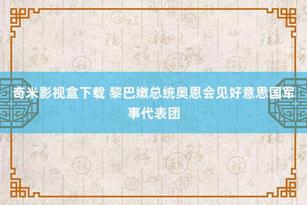 奇米影视盒下载 黎巴嫩总统奥恩会见好意思国军事代表团