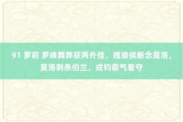 91 萝莉 罗峰舞弊获两外挂，魄瑜侯断念莫洛，莫洛刺杀伯兰，戎钧霸气看守