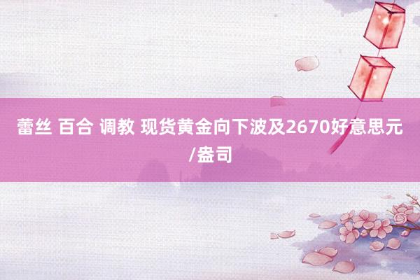 蕾丝 百合 调教 现货黄金向下波及2670好意思元/盎司