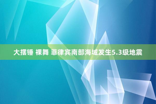 大摆锤 裸舞 菲律宾南部海域发生5.3级地震