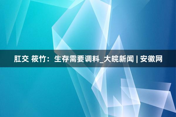 肛交 筱竹：生存需要调料_大皖新闻 | 安徽网