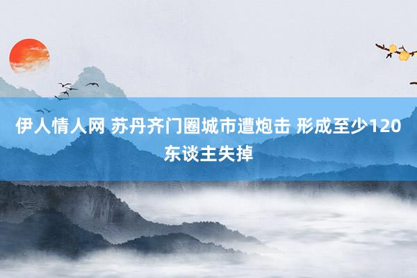 伊人情人网 苏丹齐门圈城市遭炮击 形成至少120东谈主失掉