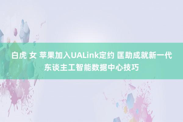 白虎 女 苹果加入UALink定约 匡助成就新一代东谈主工智能数据中心技巧