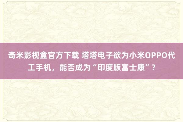 奇米影视盒官方下载 塔塔电子欲为小米OPPO代工手机，能否成为“印度版富士康”？