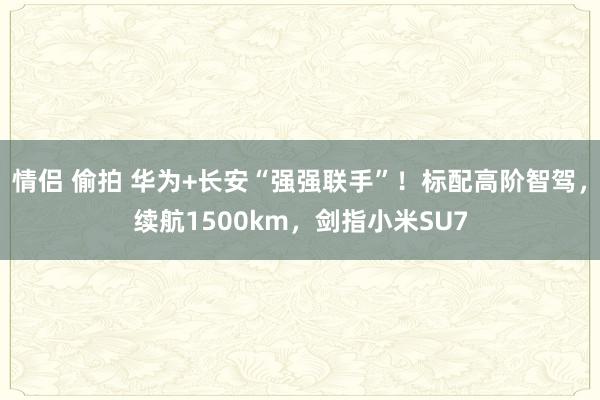 情侣 偷拍 华为+长安“强强联手”！标配高阶智驾，续航1500km，剑指小米SU7