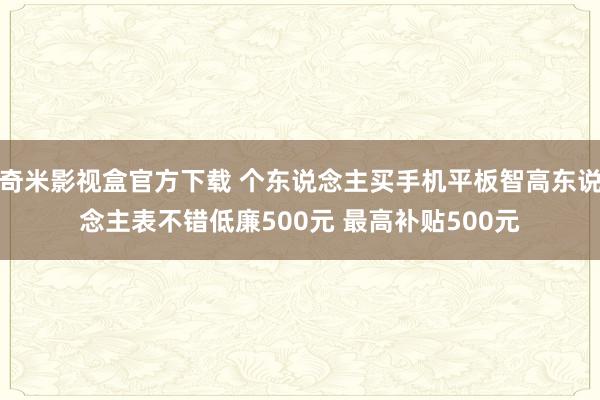 奇米影视盒官方下载 个东说念主买手机平板智高东说念主表不错低廉500元 最高补贴500元