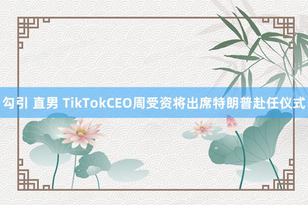 勾引 直男 TikTokCEO周受资将出席特朗普赴任仪式