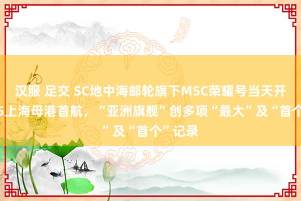 汉服 足交 SC地中海邮轮旗下MSC荣耀号当天开启2025上海母港首航，“亚洲旗舰”创多项“最大”及“首个”记录