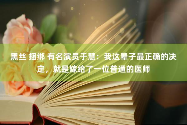 黑丝 捆绑 有名演员于慧：我这辈子最正确的决定，就是嫁给了一位普通的医师