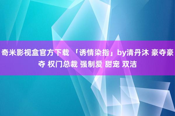 奇米影视盒官方下载 「诱情染指」by清丹沐 豪夺豪夺 权门总裁 强制爱 甜宠 双洁