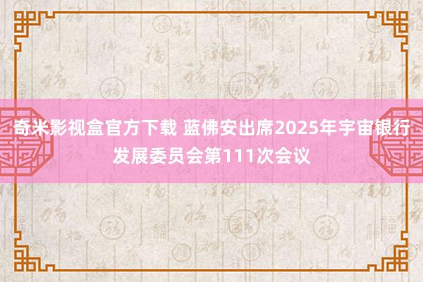 奇米影视盒官方下载 蓝佛安出席2025年宇宙银行发展委员会第111次会议