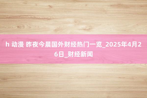 h 动漫 昨夜今晨国外财经热门一览_2025年4月26日_财经新闻