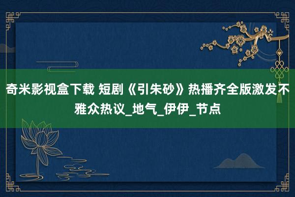 奇米影视盒下载 短剧《引朱砂》热播齐全版激发不雅众热议_地气_伊伊_节点
